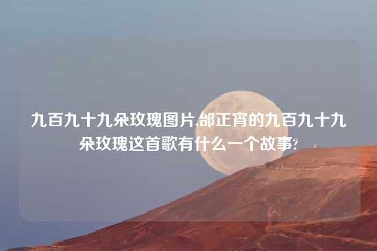 九百九十九朵玫瑰图片,邰正宵的九百九十九朵玫瑰这首歌有什么一个故事?