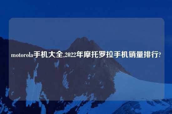 motorola手机大全,2022年摩托罗拉手机销量排行?