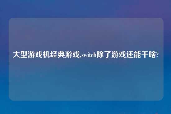 大型游戏机经典游戏,switch除了游戏还能干啥?