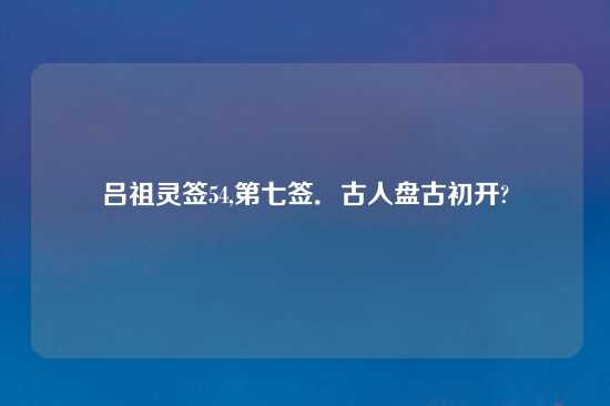 吕祖灵签54,第七签．古人盘古初开?