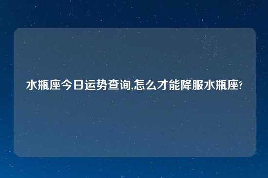 水瓶座今日运势查询,怎么才能降服水瓶座?