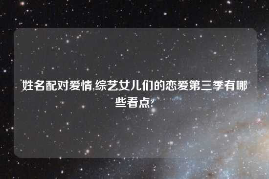 姓名配对爱情,综艺女儿们的恋爱第三季有哪些看点?