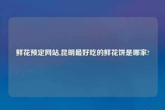 鲜花预定网站,昆明最好吃的鲜花饼是哪家?