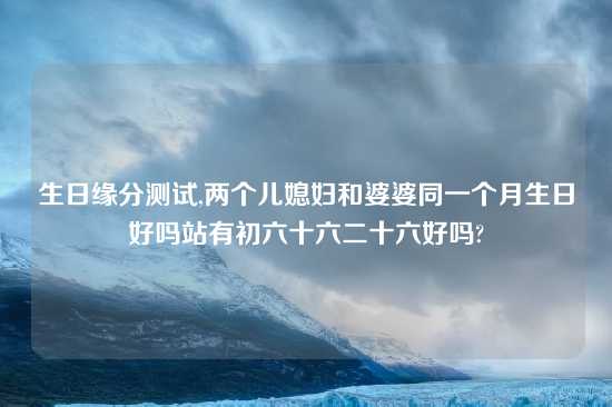 生日缘分测试,两个儿媳妇和婆婆同一个月生日好吗站有初六十六二十六好吗?