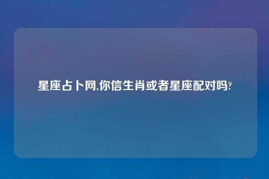 星座占卜网,你信生肖或者星座配对吗?