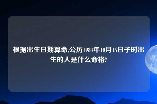 根据出生日期算命,公历1984年10月15日子时出生的人是什么命格?