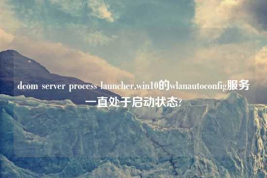 dcom server process launcher,win10的wlanautoconfig服务一直处于启动状态?