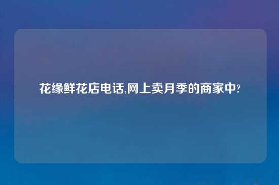 花缘鲜花店电话,网上卖月季的商家中?