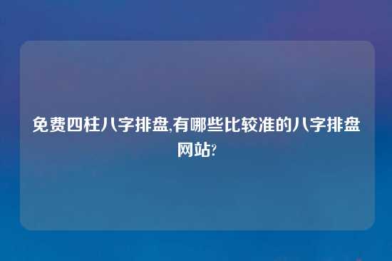 免费四柱八字排盘,有哪些比较准的八字排盘网站?