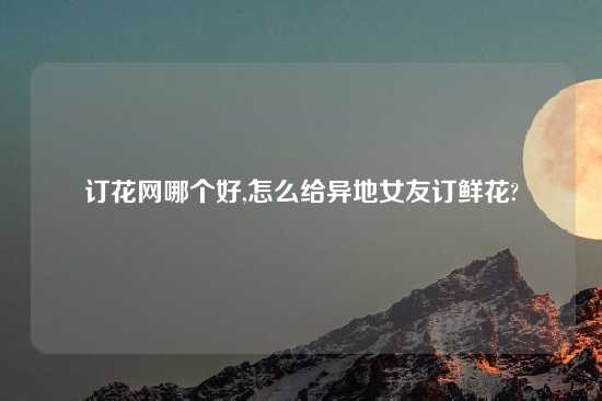 订花网哪个好,怎么给异地女友订鲜花?