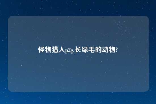 怪物猎人p2g,长绿毛的动物?
