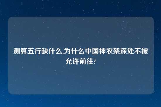测算五行缺什么,为什么中国神农架深处不被允许前往?
