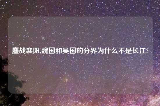鏖战襄阳,魏国和吴国的分界为什么不是长江?