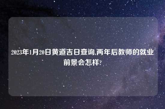 2023年1月20日黄道吉日查询,两年后教师的就业前景会怎样?