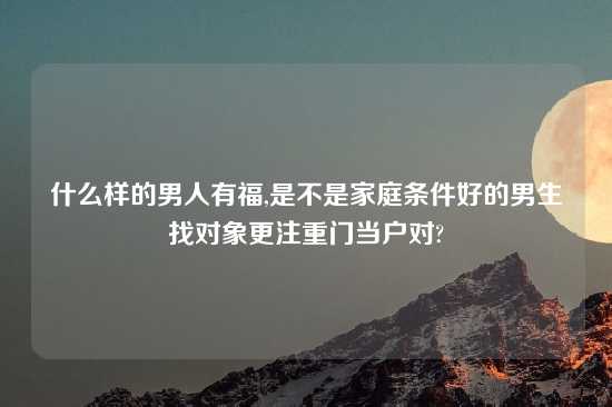 什么样的男人有福,是不是家庭条件好的男生找对象更注重门当户对?