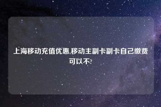 上海移动充值优惠,移动主副卡副卡自己缴费可以不?