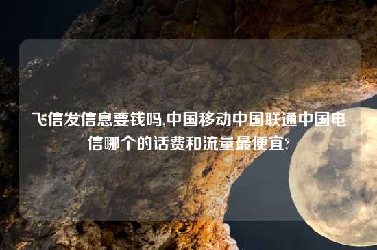 飞信发信息要钱吗,中国移动中国联通中国电信哪个的话费和流量最便宜?