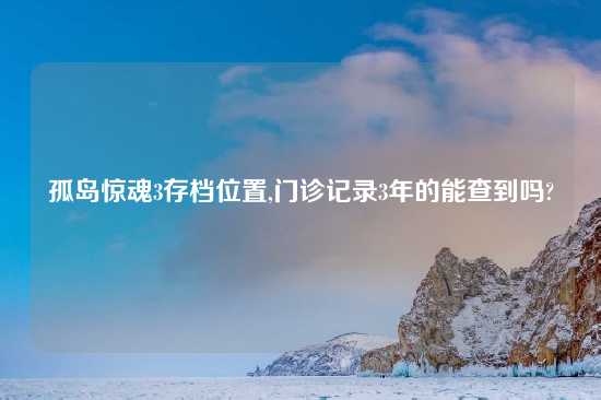 孤岛惊魂3存档位置,门诊记录3年的能查到吗?