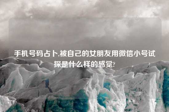 手机号码占卜,被自己的女朋友用微信小号试探是什么样的感觉?