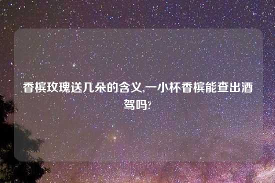 香槟玫瑰送几朵的含义,一小杯香槟能查出酒驾吗?
