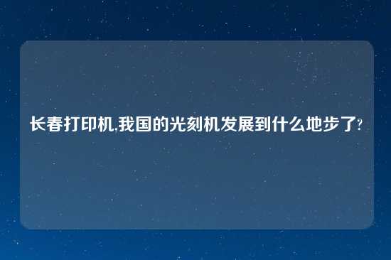长春打印机,我国的光刻机发展到什么地步了?