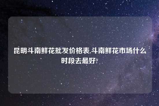 昆明斗南鲜花批发价格表,斗南鲜花市场什么时段去最好?