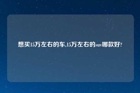 想买15万左右的车,15万左右的suv哪款好?