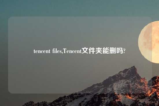 tencent files,Tencent文件夹能删吗?