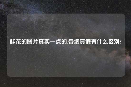 鲜花的图片真实一点的,香烟真假有什么区别?