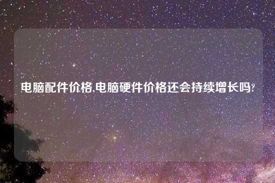 电脑配件价格,电脑硬件价格还会持续增长吗?