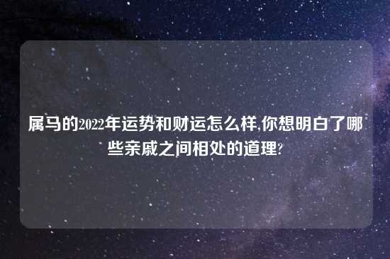 属马的2022年运势和财运怎么样,你想明白了哪些亲戚之间相处的道理?