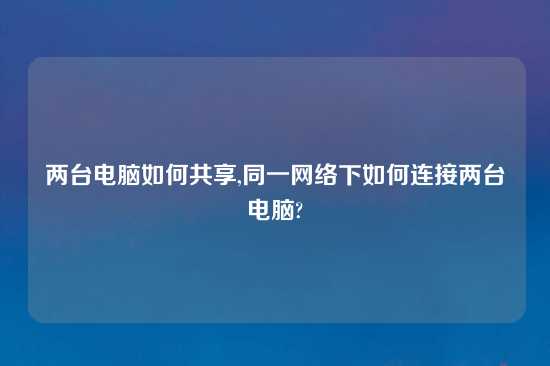 两台电脑如何共享,同一网络下如何连接两台电脑?