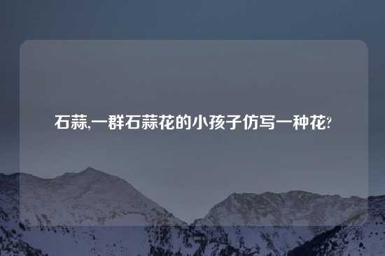 石蒜,一群石蒜花的小孩子仿写一种花?