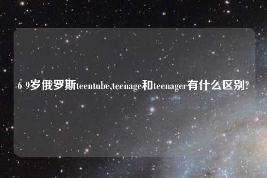 6 9岁俄罗斯teentube,teenage和teenager有什么区别?