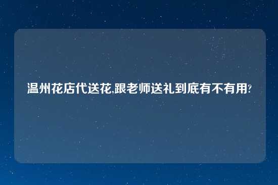 温州花店代送花,跟老师送礼到底有不有用?