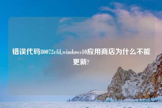 错误代码80072efd,windows10应用商店为什么不能更新?