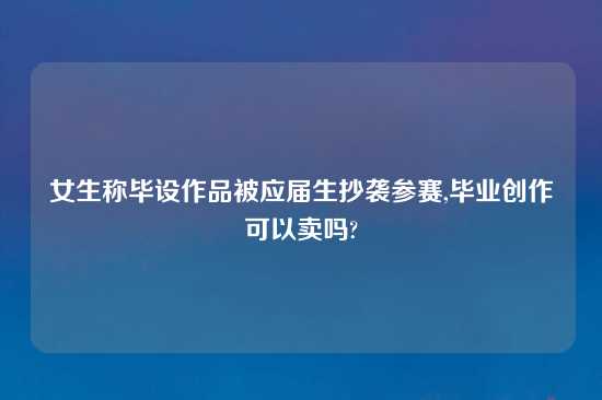 女生称毕设作品被应届生抄袭参赛,毕业创作可以卖吗?