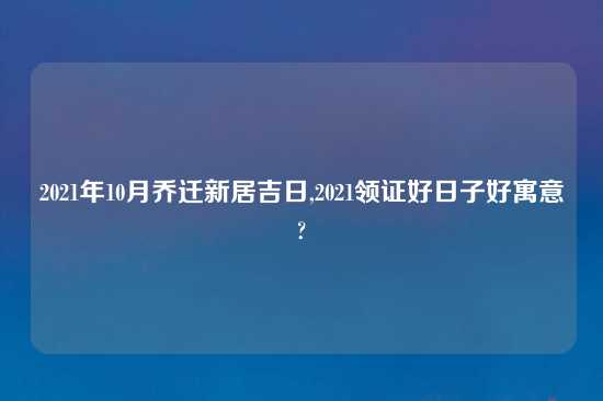 2021年10月乔迁新居吉日,2021领证好日子好寓意?