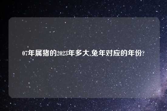 07年属猪的2023年多大,兔年对应的年份?