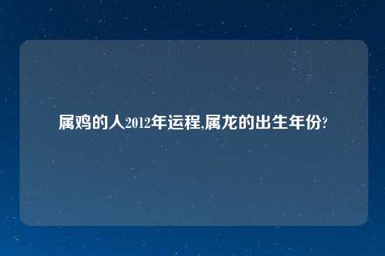 属鸡的人2012年运程,属龙的出生年份?