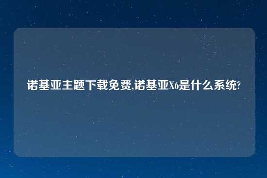 诺基亚主题怎么玩免费,诺基亚X6是什么系统?