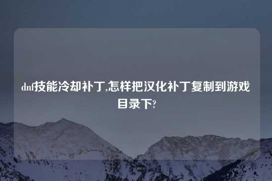dnf技能冷却补丁,怎样把汉化补丁复制到游戏目录下?