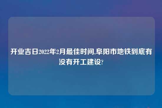 开业吉日2022年2月最佳时间,阜阳市地铁到底有没有开工建设?