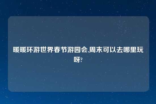 暖暖环游世界春节游园会,周末可以去哪里玩呀?