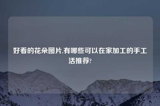 好看的花朵图片,有哪些可以在家加工的手工活推荐?