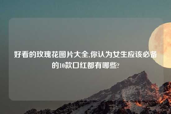 好看的玫瑰花图片大全,你认为女生应该必备的10款口红都有哪些?
