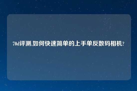 70d评测,如何快速简单的上手单反数码相机?