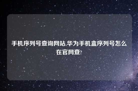 手机序列号查询网站,华为手机盒序列号怎么在官网查?