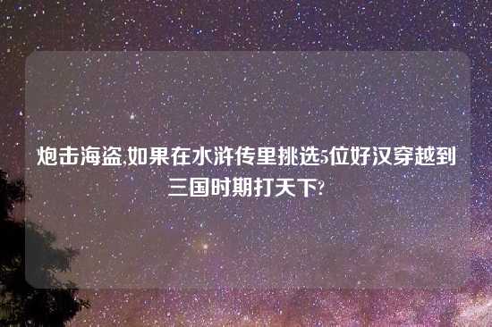炮击海盗,如果在水浒传里挑选5位好汉穿越到三国时期打天下?