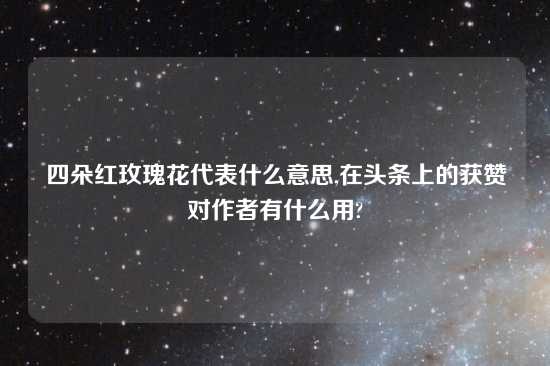 四朵红玫瑰花代表什么意思,在头条上的获赞对作者有什么用?